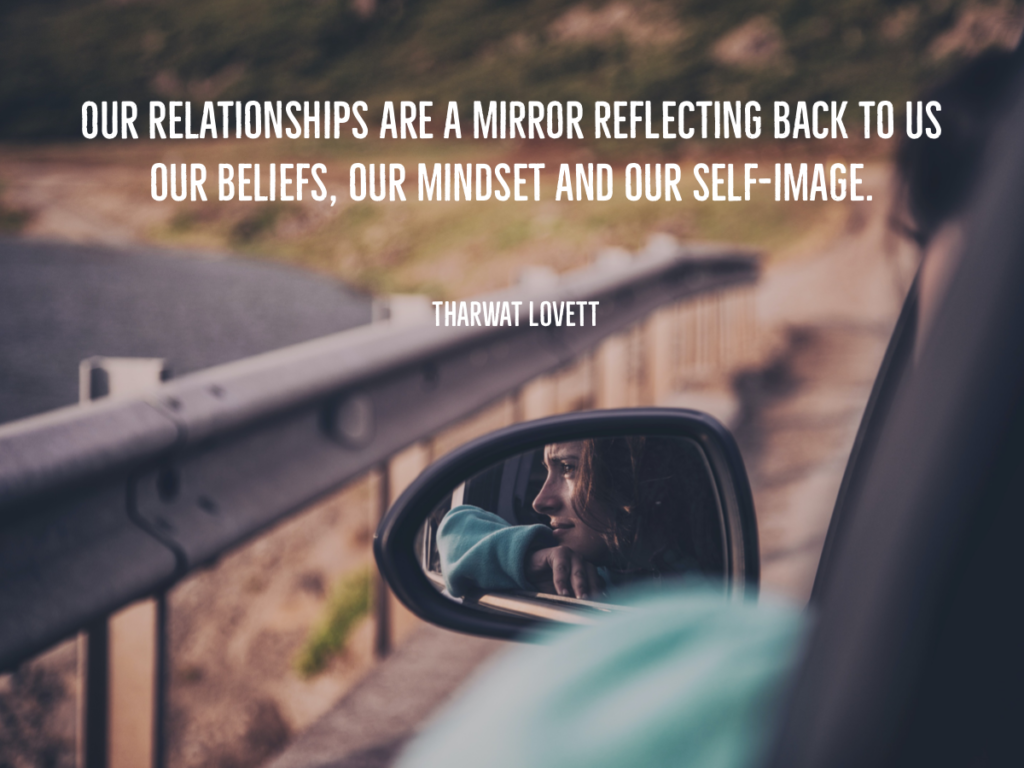 Quote from Tharwat Lovett, Life Coach: Our relationships are a mirror reflecting back to us our beliefs, our mindset and our self-image.